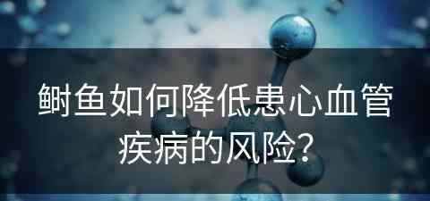 鲥鱼如何降低患心血管疾病的风险？